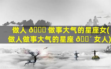 做人 🐈 做事大气的星座女(做人做事大气的星座 🌴 女人)